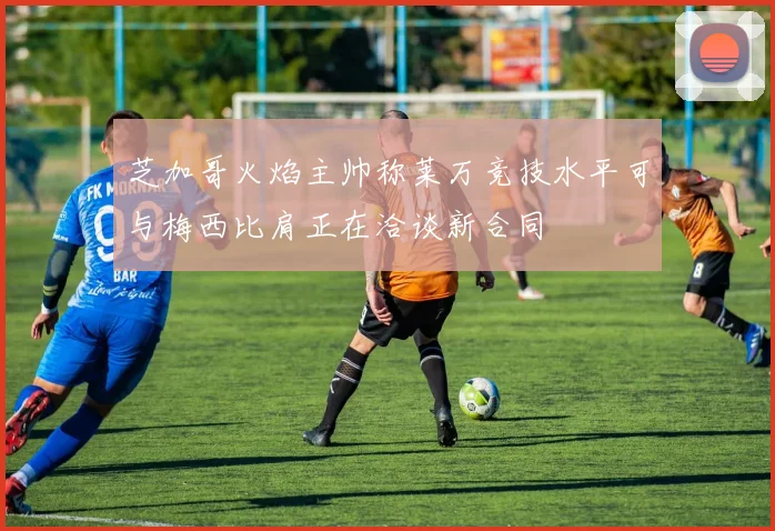 芝加哥火焰主帅称莱万竞技水平可与梅西比肩正在洽谈新合同