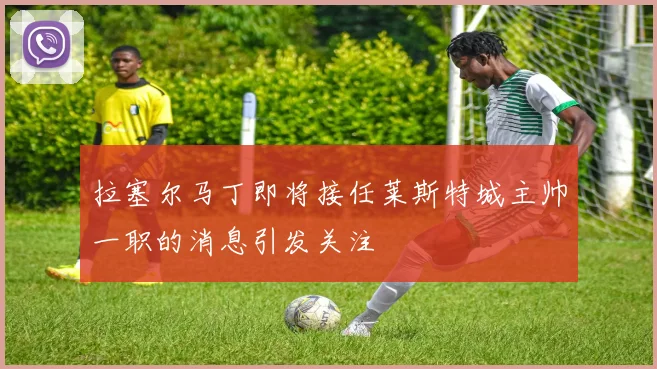 拉塞尔马丁即将接任莱斯特城主帅一职的消息引发关注