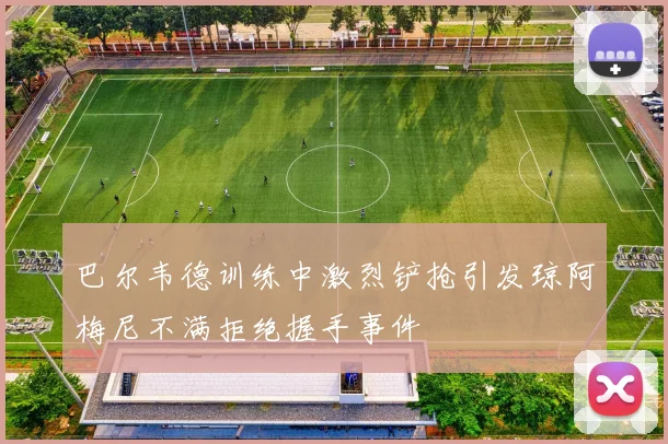 巴尔韦德训练中激烈铲抢引发琼阿梅尼不满拒绝握手事件