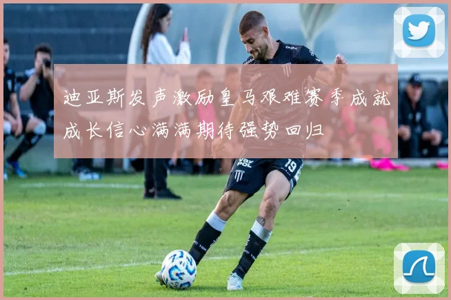 迪亚斯发声激励皇马艰难赛季成就成长信心满满期待强势回归
