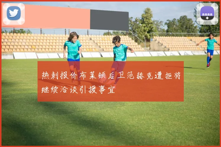 热刺报价布莱顿后卫范赫克遭拒将继续洽谈引援事宜