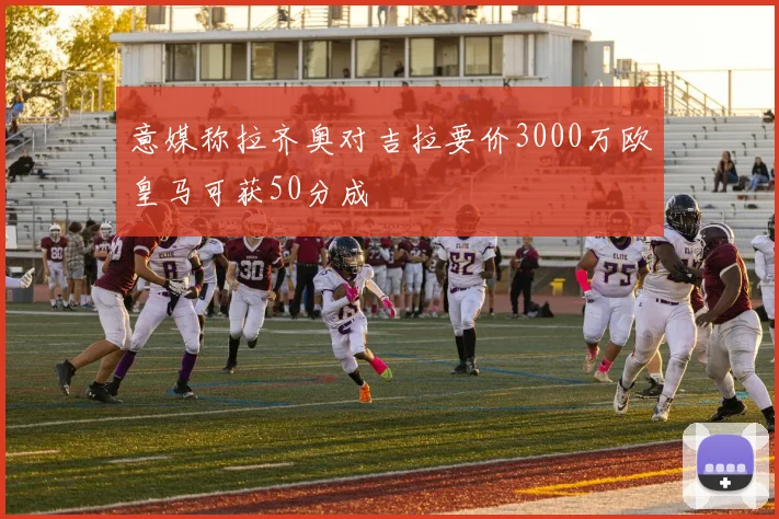 意媒称拉齐奥对吉拉要价3000万欧皇马可获50分成