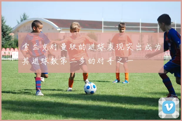 索兰克对曼联的进球表现突出成为其进球数第二多的对手之一