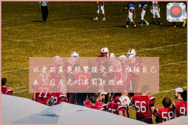 记者称莱奥频繁接受采访推销自己米兰应考虑对其罚款措施