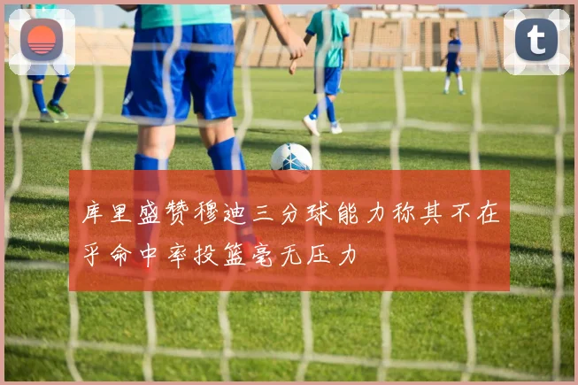 库里盛赞穆迪三分球能力称其不在乎命中率投篮毫无压力