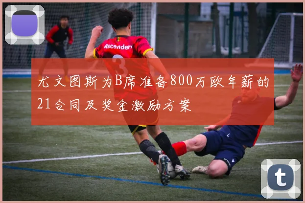 尤文图斯为B席准备800万欧年薪的21合同及奖金激励方案