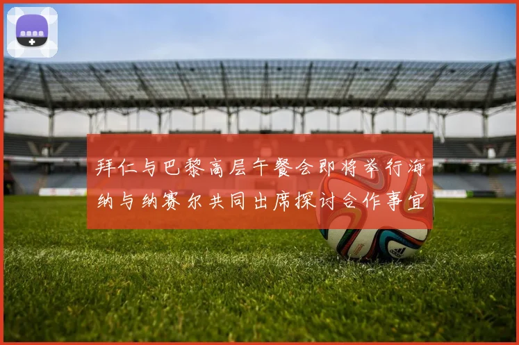 拜仁与巴黎高层午餐会即将举行海纳与纳赛尔共同出席探讨合作事宜