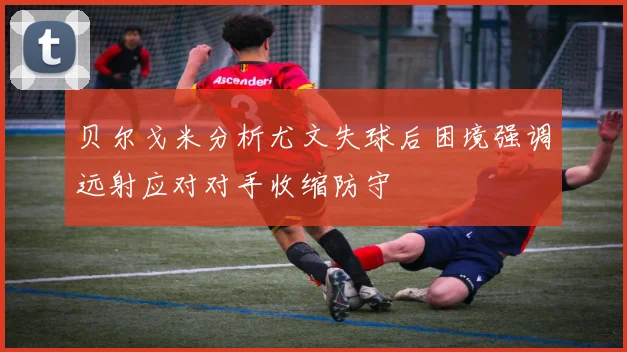贝尔戈米分析尤文失球后困境强调远射应对对手收缩防守