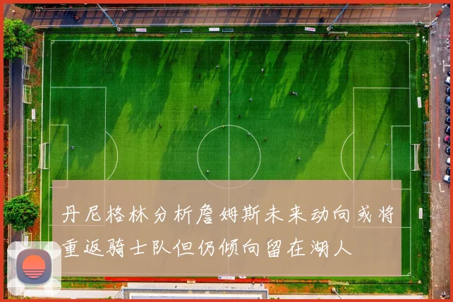 丹尼格林分析詹姆斯未来动向或将重返骑士队但仍倾向留在湖人
