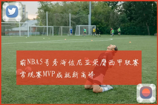 前NBA5号秀海佐尼亚荣膺西甲联赛常规赛MVP成就新高峰