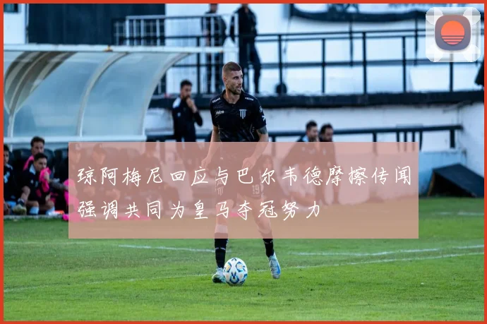 琼阿梅尼回应与巴尔韦德摩擦传闻强调共同为皇马夺冠努力
