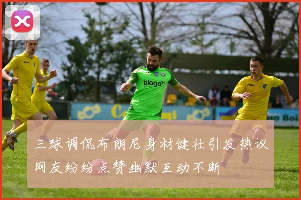 三球调侃布朗尼身材健壮引发热议网友纷纷点赞幽默互动不断