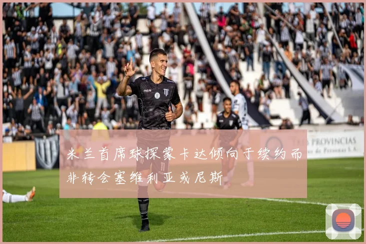 米兰首席球探蒙卡达倾向于续约而非转会塞维利亚或尼斯