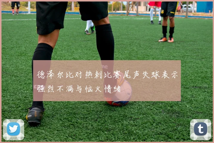 德泽尔比对热刺比赛尾声失球表示强烈不满与恼火情绪