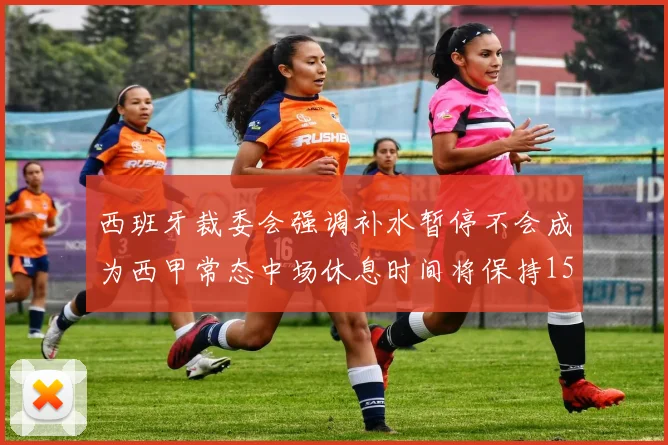 西班牙裁委会强调补水暂停不会成为西甲常态中场休息时间将保持15分钟不变